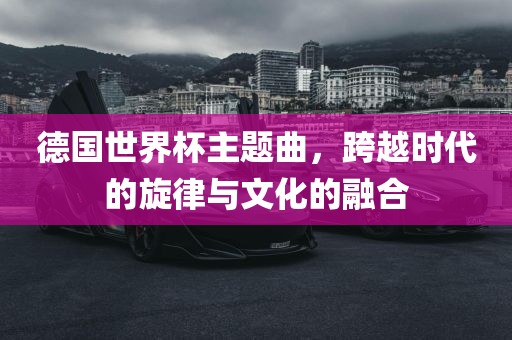 德国世界杯主题曲，跨越时代的旋律与文化的融合