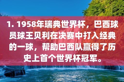 1. 1958年瑞典世界杯，巴西球员球王贝利在决赛中打入经典的一球，帮助巴西队赢得了历史上首个世界杯冠军。眉山市正发家政服务有限公司
