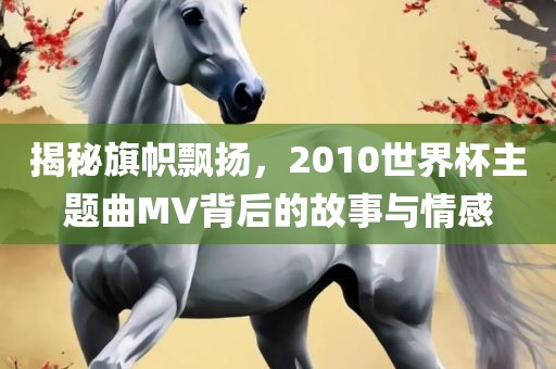 揭秘旗帜飘扬，2010世界杯主题曲MV背后的故事与情感