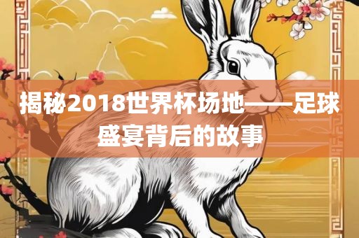 揭秘2018世界杯场地——足球盛宴背后的故事
