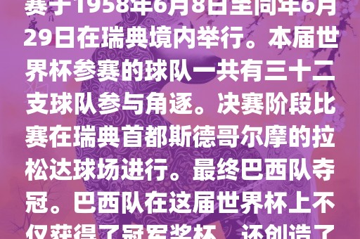 1. 比赛时间，1958年瑞典世界杯是第6届世界杯足球赛事。比赛于1958年6月8日至同年6月29日在瑞典境内举行。本届世界杯参赛的球队一共有三十二支球队参与角逐。决赛阶段比赛在瑞典首都斯德哥尔摩的拉松达球场进行。最终巴西队夺冠。巴西队在这届世界杯上不仅获得了冠军奖杯，还创造了著名的桑巴军团，为后来的足球历史留下了深刻的印记。
