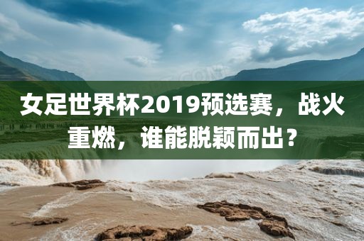 女足世界杯2019预选赛，战火重燃，谁能脱颖而出？