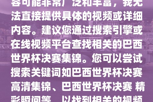 由于巴西世界杯决赛集锦的内容可能非常广泛和丰富，我无法直接提供具体的视频或详细内容。建议您通过搜索引擎或在线视频平台查找相关的巴西世界杯决赛集锦。您可以尝试搜索关键词如巴西世界杯决赛 高清集锦、巴西世界杯决赛 精彩瞬间等，以找到相关的视频和报道。