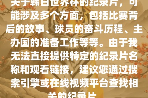 关于韩日世界杯的纪录片眉山市正发家政服务有限公司，可能涉及多个方面，包括比赛背后的故事、球员的奋斗历程、主办国的准备工作等等。由于我无法直接提供特定的纪录片名称和观看链接，建议您通过搜索引擎或在线视频平台查找相关的纪录片。