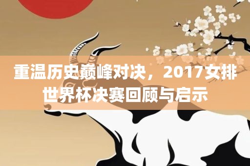 重温历史巅峰对决，2017女排世界杯决赛回顾与启示