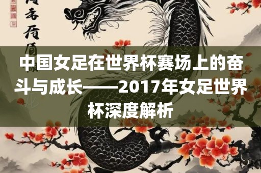 中国女足在世界杯赛场上的奋斗与成长——2017年女足世界杯深度解析
