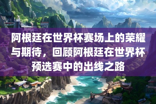 阿根廷在世界杯赛场上的荣耀与期待，回顾阿根廷在世界杯预选赛中的出线之路