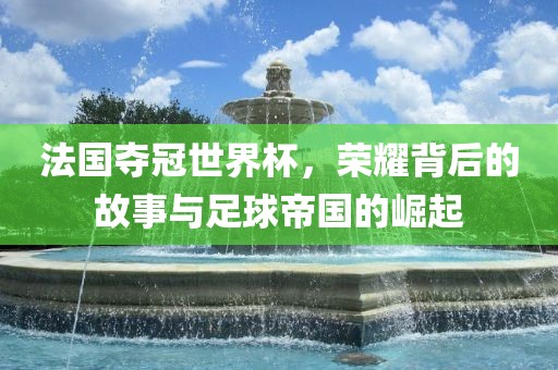 法国夺冠世界杯，荣耀背后的故事与足球帝国的崛起