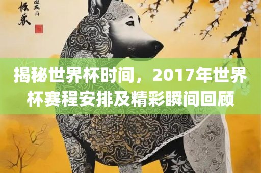 揭秘世界杯时间，2017年世界杯赛程安排及精彩瞬间回顾