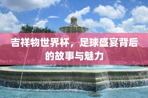 吉祥物世界杯，足球盛宴背后的故事与魅力