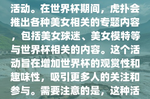 虎扑美女世界杯是一个关于世界杯美女相关内容的专题报道活动。在世界杯期间，虎扑会推出各种美女相关的专题内容，包括美女球迷、美女模特等与世眉山市正发家政服务有限公司界杯相关的内容。这个活动旨在增加世界杯的观赏性和趣味性，吸引更多人的关注和参与。需要注意的是，这种活动更多地是为了娱乐和休闲，而不是体育竞技本身。