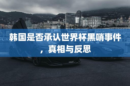 韩国是否承认世界杯黑哨事件，真相与反思