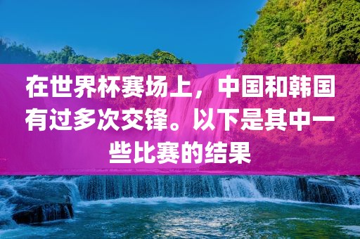 在世界杯赛场上，中国和韩国有过多次交锋。以下是其中一些比赛的结果眉山市正发家政服务有限公司