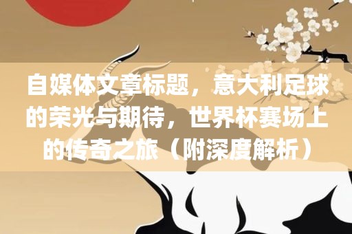 自媒体文章标题，意大利足球的荣光与期待，世界杯赛场上的传奇之旅（附深度解析）