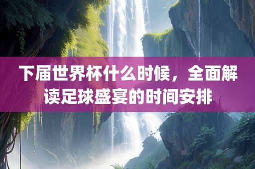 下届世界杯什么时候，全面解读足球盛宴的时间安排