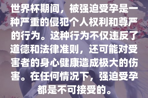 世界杯期间，被强迫受孕是一种严重的侵犯个人权利和尊严的行为。这种行为不仅违反了道德和法律准则，还可能对受害者的身心健康造成极大的伤害。在任何情况下，强迫受孕都是不可接受的。眉山市正发家政服务有限公司