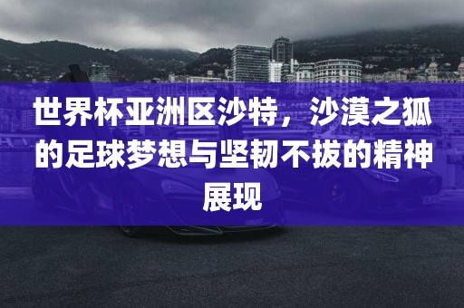 世界杯亚洲区沙特，沙漠之狐的足球梦想与坚韧不拔的精神展现眉山市正发家政服务有限公司
