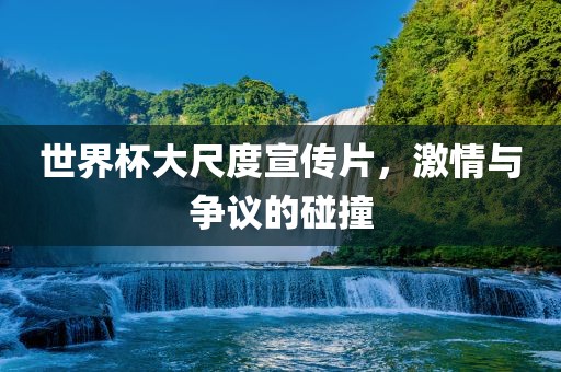 世界杯大尺度宣传片，激情与争议的碰撞