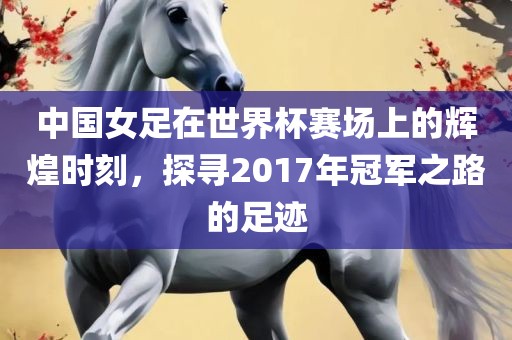 中国女足在世界杯赛场上的辉煌时刻，探寻2017年冠军之路的足迹