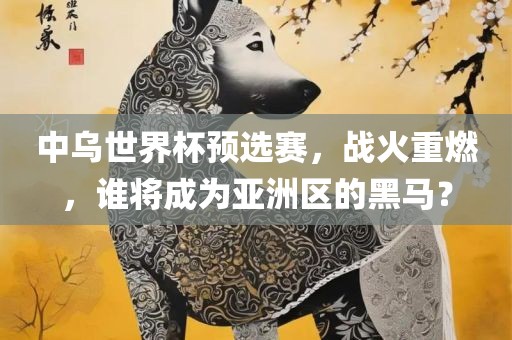 中乌世界杯预选赛，战火重燃，谁将成为亚洲区的黑马？眉山市正发家政服务有限公司