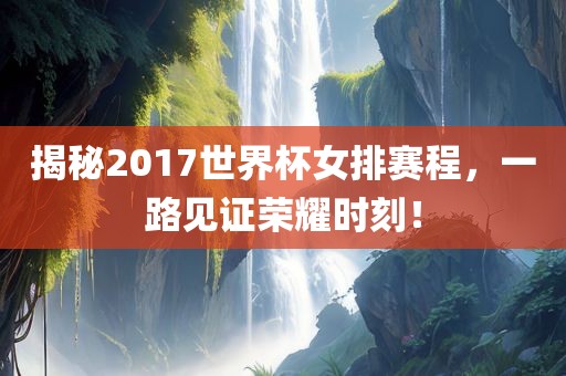 揭秘2017世界杯女排赛程，一路见证荣耀时刻！眉山市正发家政服务有限公司