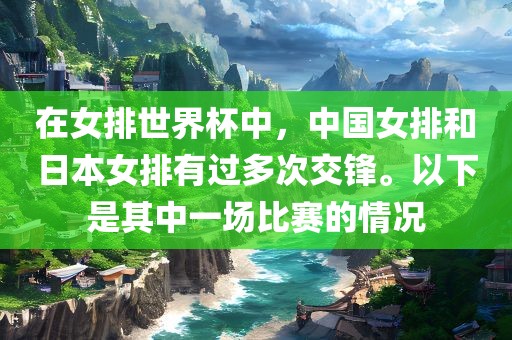 在女排世界杯中，中国女排和日本女排有过多次交锋。以下是其中一场比赛的情况