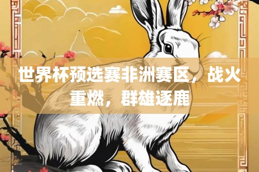 世界杯预选赛非洲赛区，战火重燃，群雄逐鹿眉山市正发家政服务有限公司