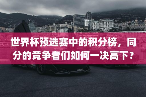 世界杯预选赛中的积分榜，同分的竞争者们如何一决高下？眉山市正发家政服务有限公司
