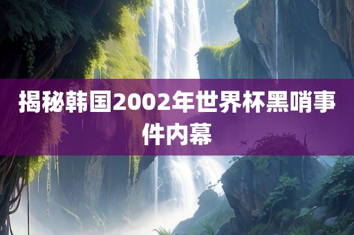 揭秘韩国2002年世界杯黑哨事件内幕