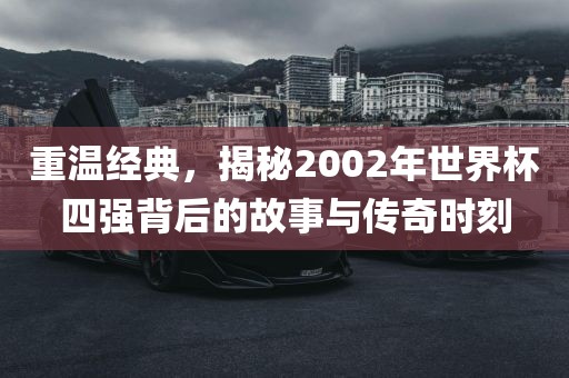 重温经典，揭秘2002年世界杯四强背后的故事与传奇时刻