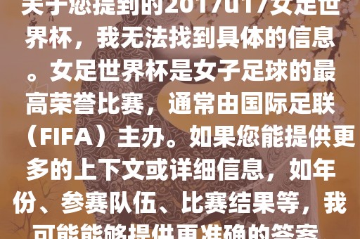 关于您提到的2017u17女足世界杯，我无法找到具体的信息。女足世界杯是女子足球的最高荣誉比赛，通常由国际足联（FIFA）主办。如果您能提供更多的上下文或详细信息，如年份、参赛队伍、比赛结果等，我可能能够提供更准确的答案。
