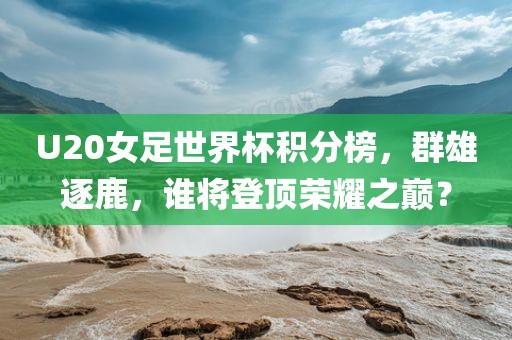 U20女足世界杯积分榜，群雄逐鹿，谁将登顶荣耀之巅？眉山市正发家政服务有限公司