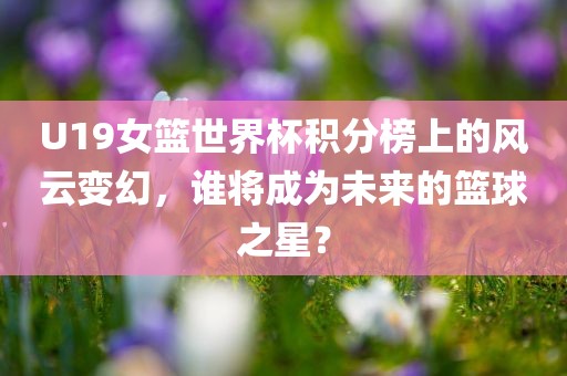 U19女篮世界杯积分榜上的风云变幻，谁将成为未来的篮球之星？眉山市正发家政服务有限公司