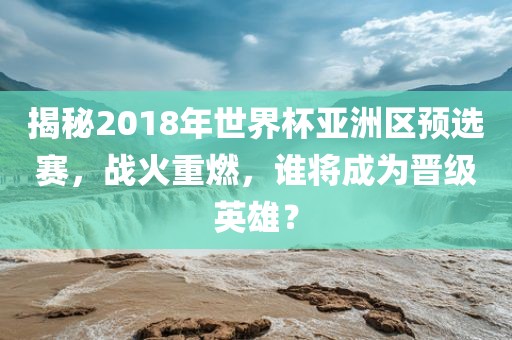 揭秘2018年世界杯亚洲区预选赛，战火重燃，谁将成为晋级英雄？