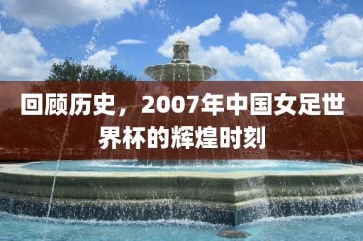 回顾历史，2007年中国女足世界杯的辉煌时刻