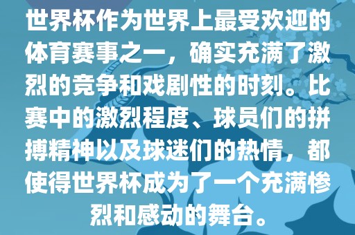 世界杯作为世界上最受欢迎的体育赛事之一，确实充满了激烈的竞争和戏剧性的时刻。比赛中的激烈程度、球员们的拼搏精神以及球迷们的热情，都使得世界杯成为了一个充满惨烈和感动的舞台。眉山市正发家政服务有限公司