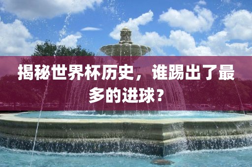 揭秘世界杯历史，谁踢出了最多的进球？