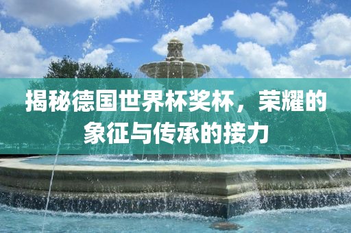 揭秘德国世界杯奖杯，荣耀的象征与传承的接力眉山市正发家政服务有限公司