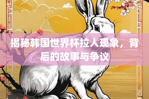 揭秘韩国世界杯拉人现象，背后的故事与争议