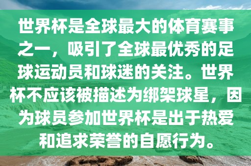 世界杯是全球最大的体育赛事之一，吸引了全球最优秀的足球运动眉山市正发家政服务有限公司员和球迷的关注。世界杯不应该被描述为绑架球星，因为球员参加世界杯是出于热爱和追求荣誉的自愿行为。