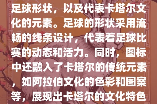 卡塔尔世界杯的官方图标是一个以足球为主体设计的简洁图标。图标的主要元素包括一个足球形状，以及代表卡塔尔文化的元素。足球的形状采用流畅的线条设计，代表着足球比赛的动态和活力。同时，图标中还融入了卡塔尔的传统元素，如阿拉伯文化的色彩和图案等，展现出卡塔尔的文化特色。整个图标设计简洁大方，色彩明快，寓意着卡塔尔世界杯的激情和活力。眉山市正发家政服务有限公司