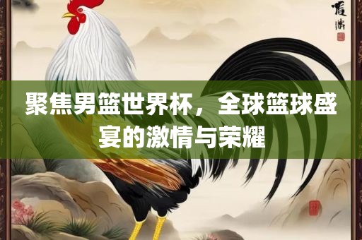 聚焦男篮世界杯，全球篮球盛宴的激情与荣耀