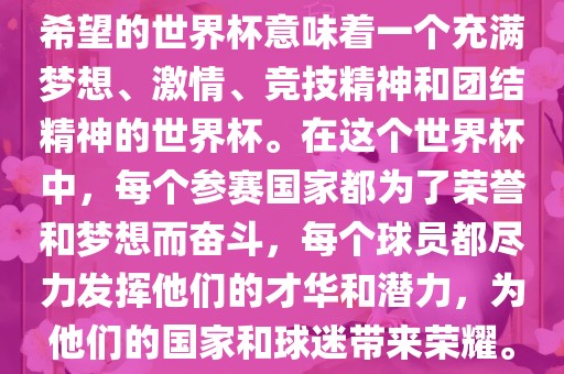 希望的世界杯意味着一个充满梦想、激情、竞技精神和团结精神的世界杯。在这个世界杯中，每个参赛国家都为了荣誉和梦想而奋斗，每个球员都尽力发挥他们的才华和潜力，为他们的国家和球迷带来荣耀。眉山市正发家政服务有限公司