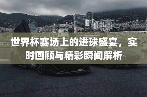 世界杯赛场上的进球盛宴，实时回顾与精彩瞬间解析