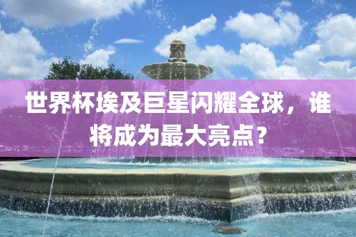 世界杯埃及巨星闪耀全球，谁将成为最大亮点？眉山市正发家政服务有限公司