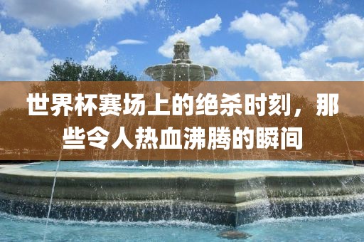世界杯赛场上的绝杀时刻，那些令人热血沸腾的瞬间