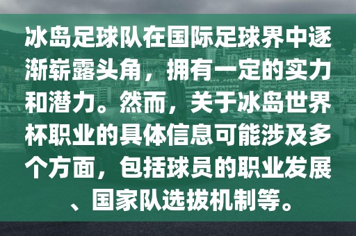 冰岛足球队在国际足球界中逐渐崭露头角，拥有一定的实力和潜力。然而，关于冰岛世界杯职业的具体信息可能涉及多个方面，包括球员的职业发展、国家队选拔机制等。
