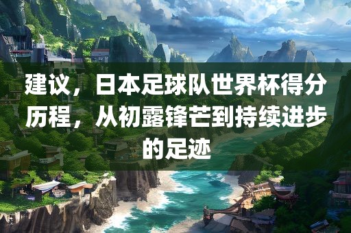 建议，日本足球队世界杯得分历程，从初露锋芒到持续进步的足迹眉山市正发家政服务有限公司