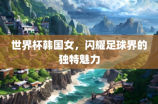 世界杯韩国女，闪耀足球界的独特魅力眉山市正发家政服务有限公司