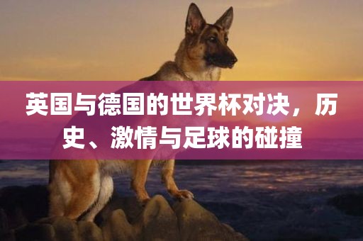 英国与德国的世界杯对决，历史、激情与足球的碰撞